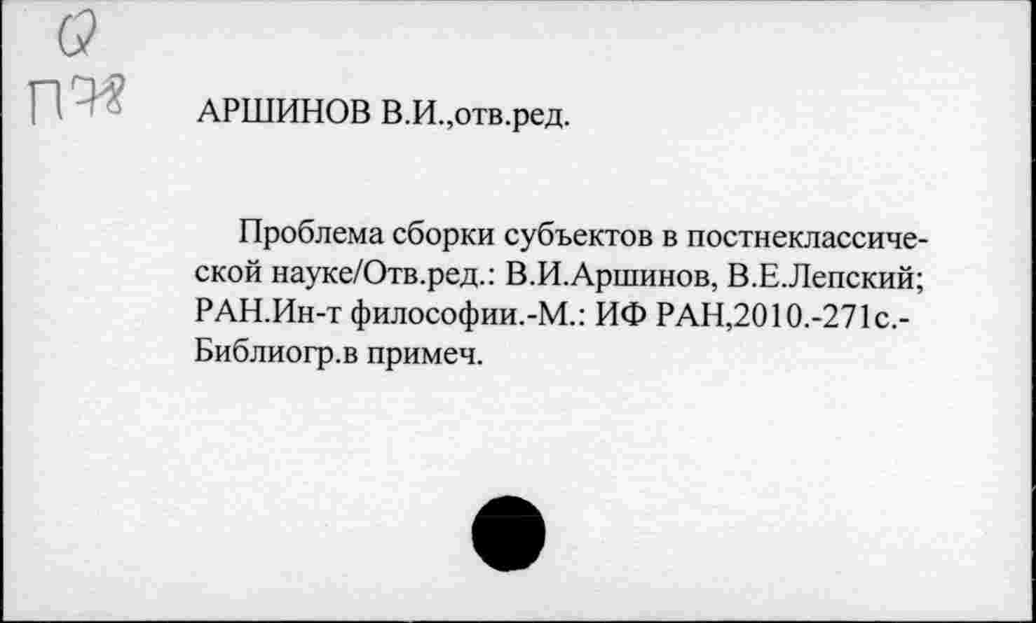 ﻿АРШИНОВ В.И.,отв.ред.
Проблема сборки субъектов в постнеклассической науке/Отв.ред.: В.И.Аршинов, В.Е.Лепский; РАН.Ин-т философии.-М.: ИФ РАН,2010.-271с,-Библиогр.в примеч.